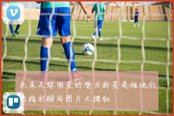 未来足球明星的潜力新星是谁他们的精彩瞬间图片大揭秘