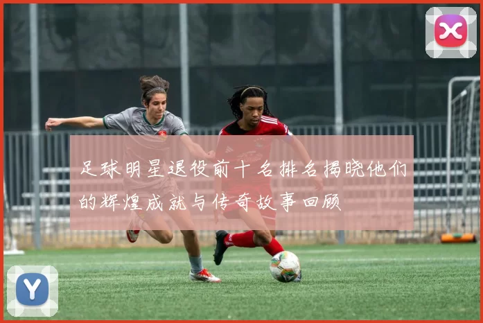 足球明星退役前十名排名揭晓他们的辉煌成就与传奇故事回顾