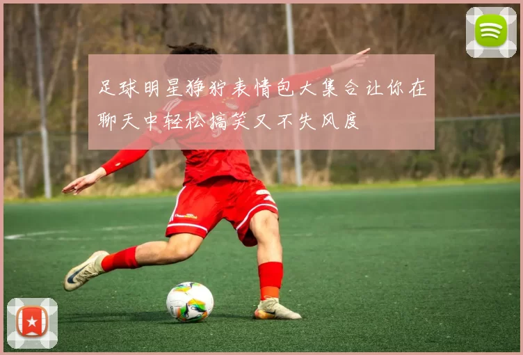 足球明星狰狞表情包大集合让你在聊天中轻松搞笑又不失风度