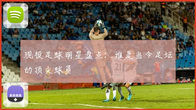 现役足球明星盘点：谁是当今足坛的顶尖球员