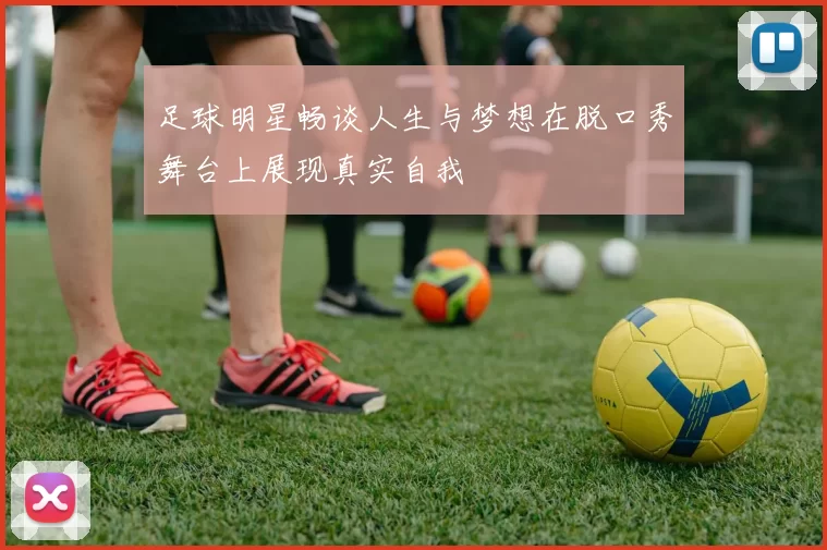 足球明星畅谈人生与梦想在脱口秀舞台上展现真实自我