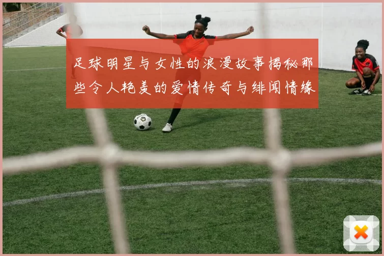 足球明星与女性的浪漫故事揭秘那些令人艳羡的爱情传奇与绯闻情缘