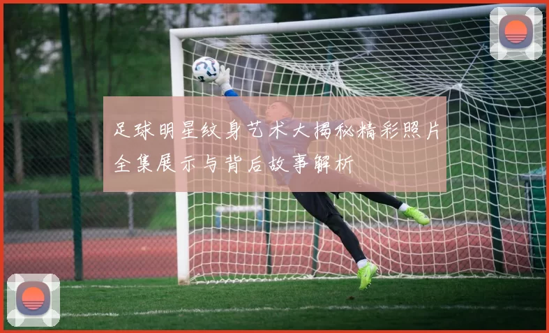 足球明星纹身艺术大揭秘精彩照片全集展示与背后故事解析
