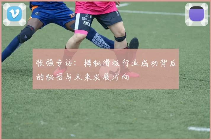 张强专访：揭秘滑板行业成功背后的秘密与未来发展方向