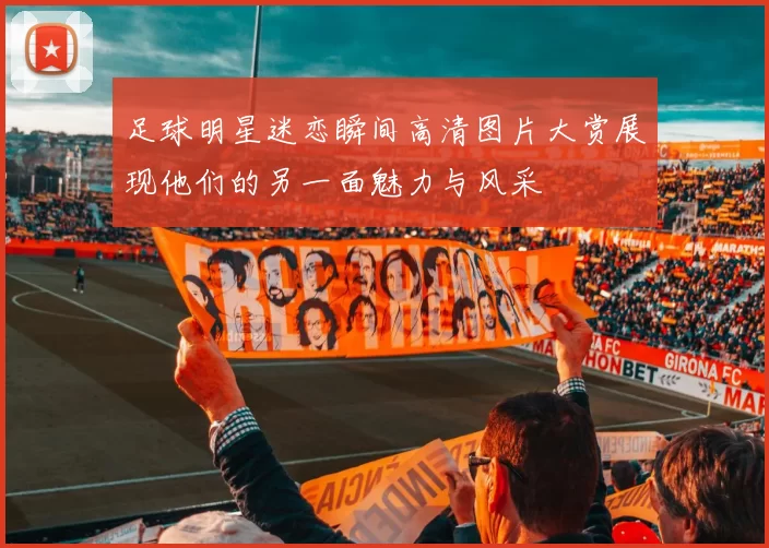 足球明星迷恋瞬间高清图片大赏展现他们的另一面魅力与风采