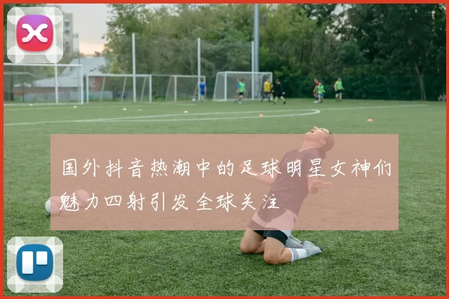 国外抖音热潮中的足球明星女神们魅力四射引发全球关注