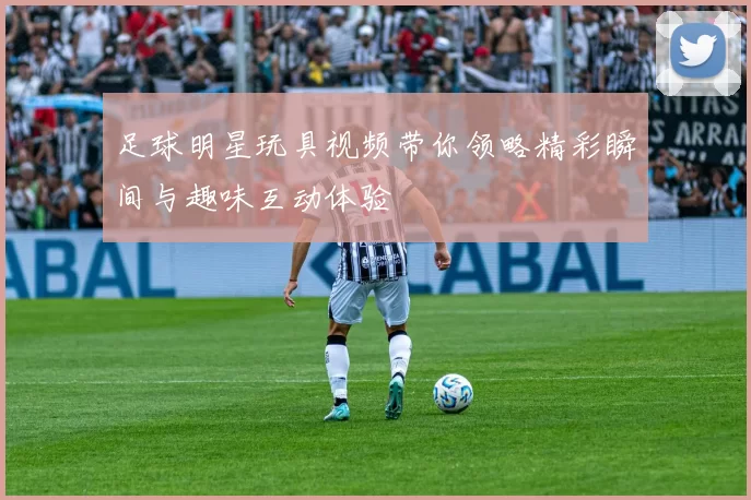 足球明星玩具视频带你领略精彩瞬间与趣味互动体验