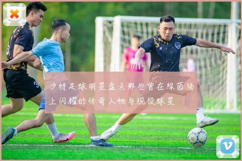 沙特足球明星盘点那些曾在绿茵场上闪耀的传奇人物与现役球星