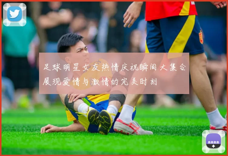 足球明星女友热情庆祝瞬间大集合展现爱情与激情的完美时刻