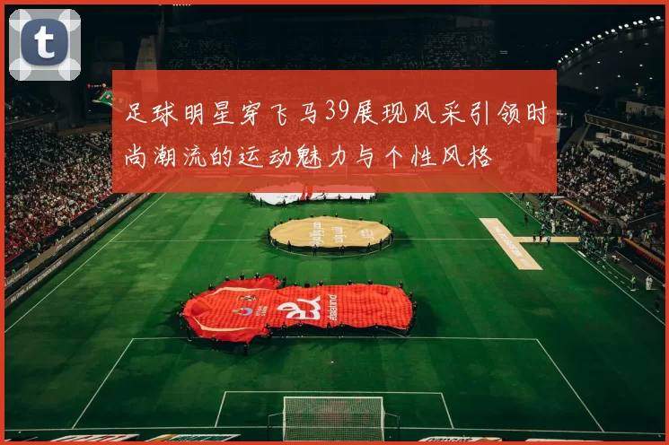 足球明星穿飞马39展现风采引领时尚潮流的运动魅力与个性风格