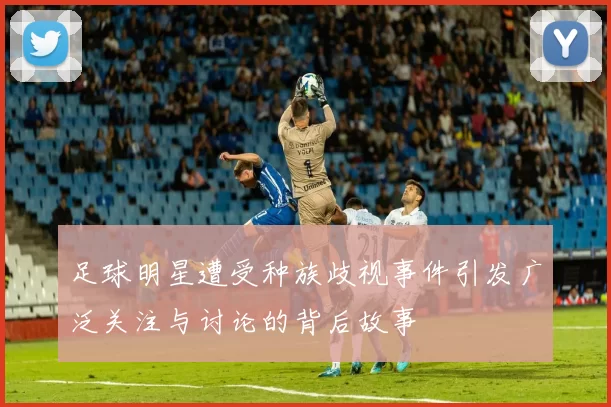 足球明星遭受种族歧视事件引发广泛关注与讨论的背后故事