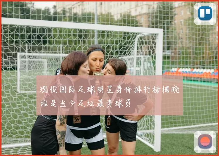 现役国际足球明星身价排行榜揭晓谁是当今足坛最贵球员