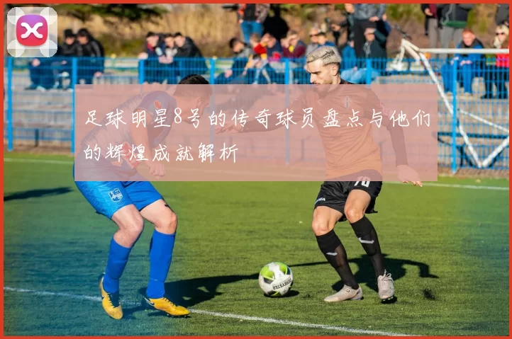 足球明星8号的传奇球员盘点与他们的辉煌成就解析