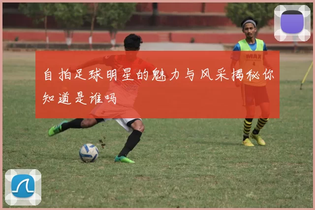 自拍足球明星的魅力与风采揭秘你知道是谁吗