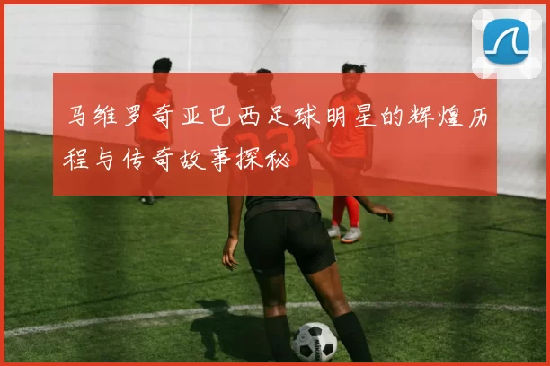 马维罗奇亚巴西足球明星的辉煌历程与传奇故事探秘