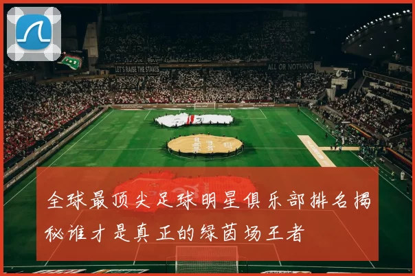 全球最顶尖足球明星俱乐部排名揭秘谁才是真正的绿茵场王者