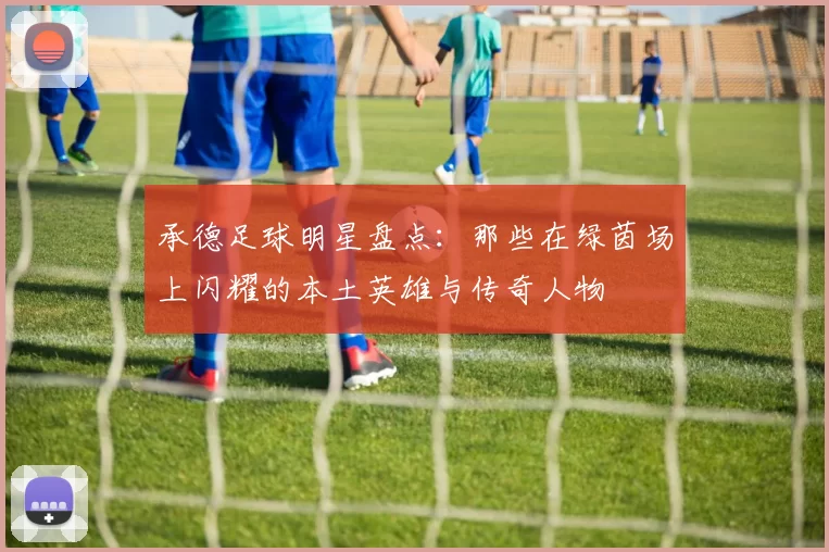 承德足球明星盘点：那些在绿茵场上闪耀的本土英雄与传奇人物
