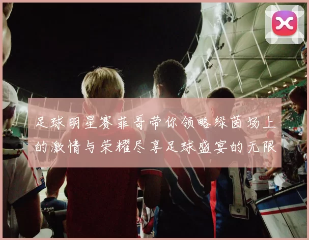 足球明星赛菲哥带你领略绿茵场上的激情与荣耀尽享足球盛宴的无限魅力