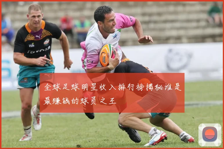 全球足球明星收入排行榜揭秘谁是最赚钱的球员之王