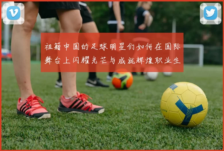 祖籍中国的足球明星们如何在国际舞台上闪耀光芒与成就辉煌职业生涯