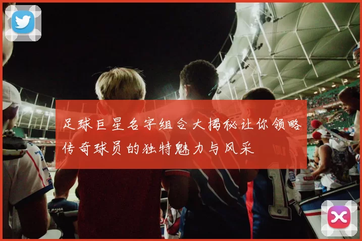 足球巨星名字组合大揭秘让你领略传奇球员的独特魅力与风采