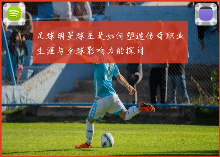 足球明星球王是如何塑造传奇职业生涯与全球影响力的探讨