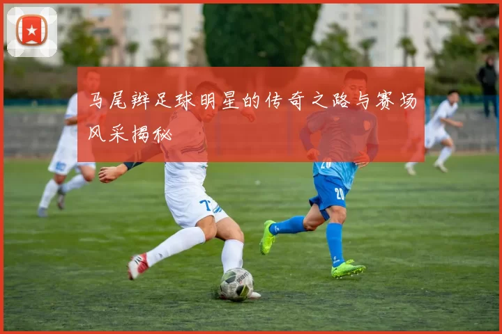 马尾辫足球明星的传奇之路与赛场风采揭秘
