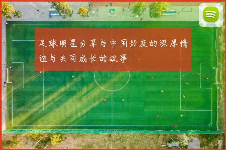 足球明星分享与中国好友的深厚情谊与共同成长的故事