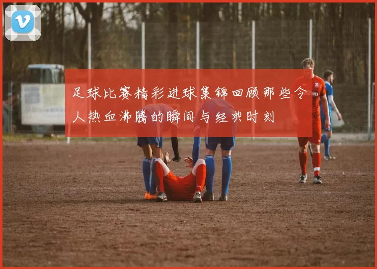 足球比赛精彩进球集锦回顾那些令人热血沸腾的瞬间与经典时刻