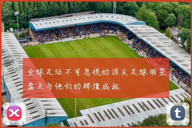 全球足坛不可忽视的顶尖足球明星盘点与他们的辉煌成就