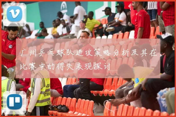 广州乒乓球队进攻策略分析及其在比赛中的得失表现探讨