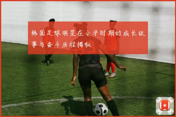 韩国足球明星在小学时期的成长故事与奋斗历程揭秘