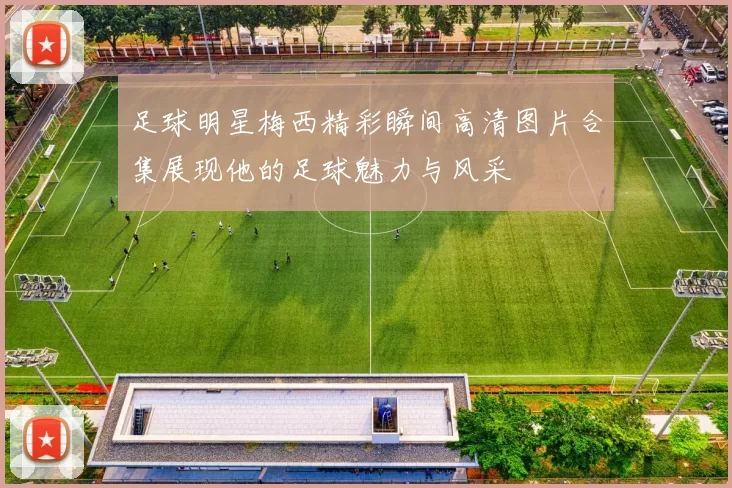 足球明星梅西精彩瞬间高清图片合集展现他的足球魅力与风采