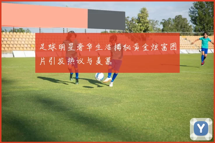 足球明星奢华生活揭秘黄金炫富图片引发热议与羡慕