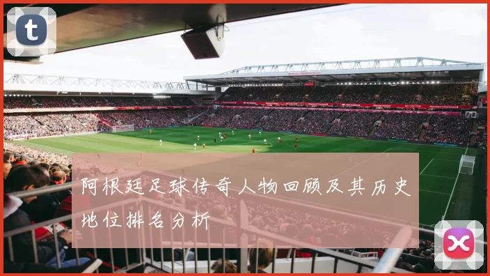 阿根廷足球传奇人物回顾及其历史地位排名分析