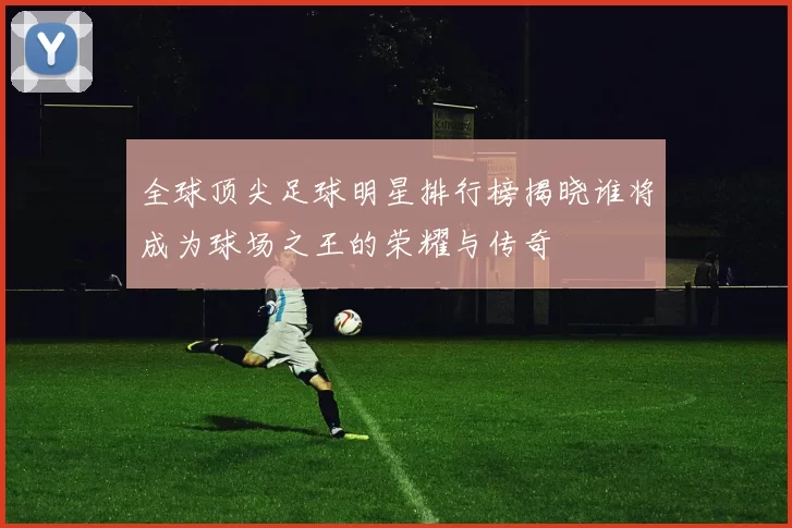 全球顶尖足球明星排行榜揭晓谁将成为球场之王的荣耀与传奇