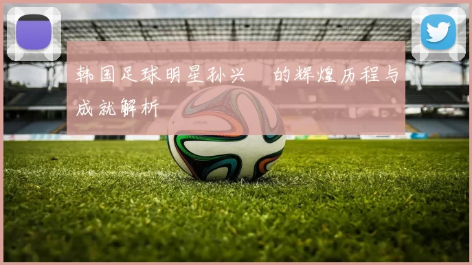 韩国足球明星孙兴慜的辉煌历程与成就解析