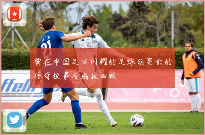 曾在中国足坛闪耀的足球明星们的传奇故事与成就回顾