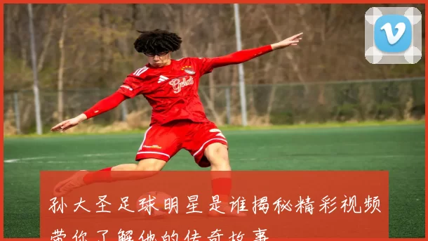 孙大圣足球明星是谁揭秘精彩视频带你了解他的传奇故事