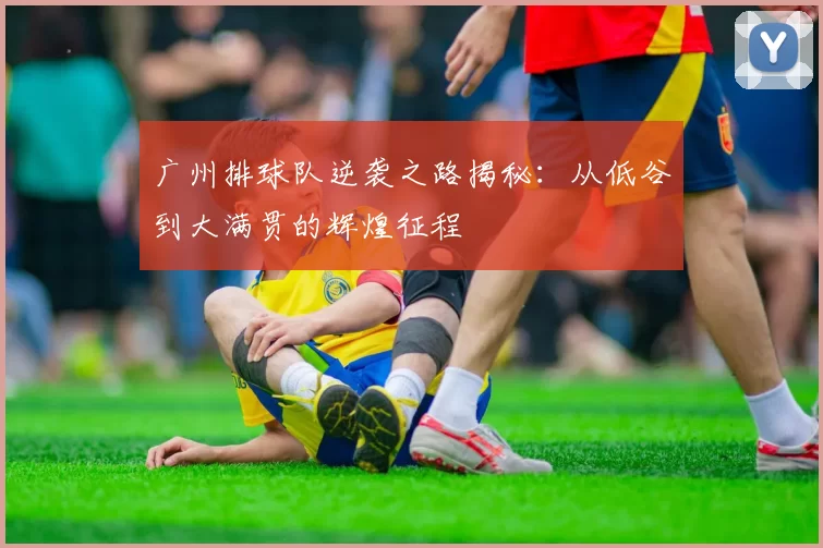 广州排球队逆袭之路揭秘：从低谷到大满贯的辉煌征程