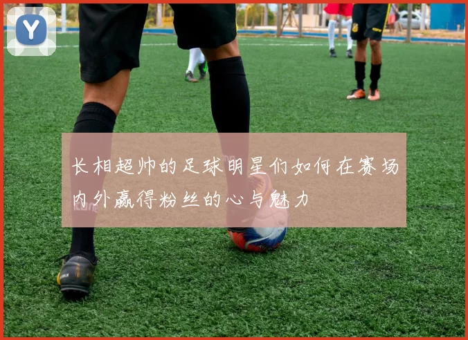 长相超帅的足球明星们如何在赛场内外赢得粉丝的心与魅力