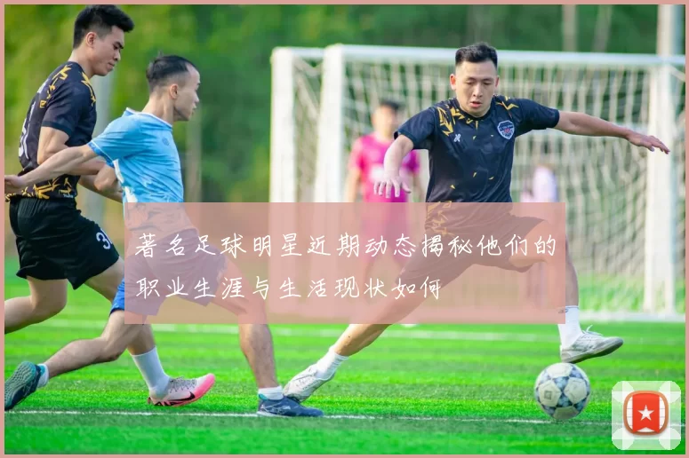 著名足球明星近期动态揭秘他们的职业生涯与生活现状如何