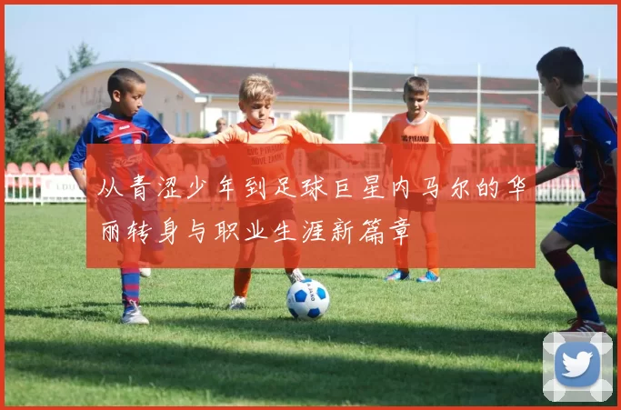 从青涩少年到足球巨星内马尔的华丽转身与职业生涯新篇章