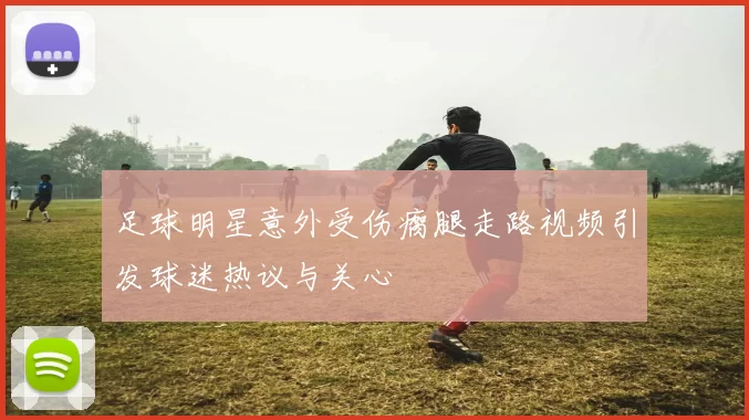 足球明星意外受伤瘸腿走路视频引发球迷热议与关心