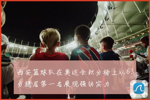 西安篮球队在奥运会积分榜上以63分稳居第一名展现强劲实力