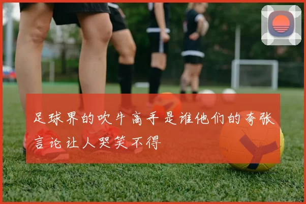 足球界的吹牛高手是谁他们的夸张言论让人哭笑不得