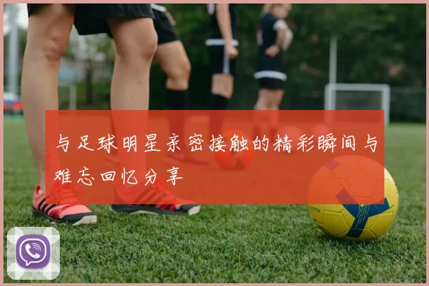 与足球明星亲密接触的精彩瞬间与难忘回忆分享