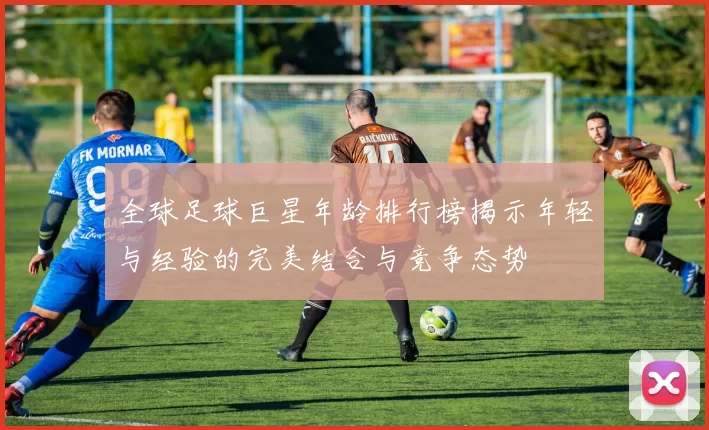 全球足球巨星年龄排行榜揭示年轻与经验的完美结合与竞争态势