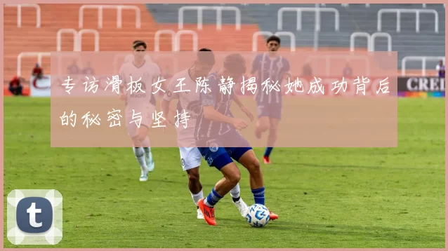 专访滑板女王陈静揭秘她成功背后的秘密与坚持