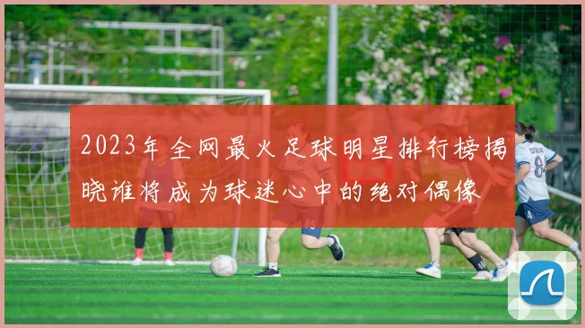 2023年全网最火足球明星排行榜揭晓谁将成为球迷心中的绝对偶像
